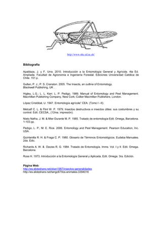 http://www.nhc.ed.ac.uk/
Bibliografia
Apablaza, J. y F. Urra. 2010. Introducción a la Entomología General y Agrícola. 4ta Ed.
Ampliada. Facultad de Agronomía e Ingeniería Forestal. Ediciones Universidad Católica de
Chile. 151 p.
Gullan, P. J.; P. S. Cranston. 2005. The Insects, an outline of Entomology.
Blackwell Publishing, UK .
Higley, L.G.; L. L. Karr; L. P. Pedigo. 1989. Manual of Entomology and Pest Management.
Macmillan Publishing Company, New Cork; Collier Macmillan Publishers, London.
López Cristóbal, U. 1947. Entomología agrícola” CEA. (Tomo I –II).
Metcalf C. L. & Flint W. P. 1979. lnsectos destructivos e insectos útiles: sus costumbres y su
control. Edit. CECSA., (12ma. impresión).
Nieto Nafria, J. M. & Mier Durante M. P. 1985. Tratado de entomología Edit. Omega, Barcelona.
1-103 pp.
Pedigo, L. P.; M. E. Rice. 2006. Entomology and Pest Management. Pearson Education, Inc.
USA.
Quintanilla R. H. & Fraga C. P. 1980. Glosario de Términos Entomológicos. Eudeba Manuales.
2da. Edic.
Richards A. W. & Davies R. G. 1984. Tratado de Entomología. Imms. Vol. I y II. Edit. Omega.
Barcelona.
Ross H. 1973. Introducción a la Entomología General y Aplicada. Edit. Omega. 3ra. Edición.
Página Web:
http://es.slideshare.net/xtian1987/insectos-generalidades
http://es.slideshare.net/tango67/los-animales-3394016
 