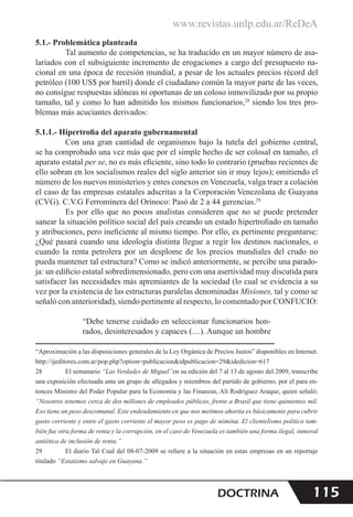 www.revistas.unlp.edu.ar/ReDeA
115
DOCTRINA
5.1.- Problemática planteada
Tal aumento de competencias, se ha traducido en un mayor número de asa-
lariados con el subsiguiente incremento de erogaciones a cargo del presupuesto na-
cional en una época de recesión mundial, a pesar de los actuales precios récord del
petróleo (100 US$ por barril) donde el ciudadano común la mayor parte de las veces,
no consigue respuestas idóneas ni oportunas de un coloso inmovilizado por su propio
tamaño, tal y como lo han admitido los mismos funcionarios,28
siendo los tres pro-
blemas más acuciantes derivados:
5.1.1.- Hipertrofia del aparato gubernamental
Con una gran cantidad de organismos bajo la tutela del gobierno central,
se ha comprobado una vez más que por el simple hecho de ser colosal en tamaño, el
aparato estatal per se, no es más eficiente, sino todo lo contrario (pruebas recientes de
ello sobran en los socialismos reales del siglo anterior sin ir muy lejos); omitiendo el
número de los nuevos ministerios y entes conexos en Venezuela, valga traer a colación
el caso de las empresas estatales adscritas a la Corporación Venezolana de Guayana
(CVG). C.V.G Ferrominera del Orinoco: Pasó de 2 a 44 gerencias.29
Es por ello que no pocos analistas consideren que no se puede pretender
sanear la situación político social del país creando un estado hipertrofiado en tamaño
y atribuciones, pero ineficiente al mismo tiempo. Por ello, es pertinente preguntarse:
¿Qué pasará cuando una ideología distinta llegue a regir los destinos nacionales, o
cuando la renta petrolera por un desplome de los precios mundiales del crudo no
pueda mantener tal estructura? Como se indicó anteriormente, se percibe una parado-
ja: un edificio estatal sobredimensionado, pero con una asertividad muy discutida para
satisfacer las necesidades más apremiantes de la sociedad (lo cual se evidencia a su
vez por la existencia de las estructuras paralelas denominadas Misiones, tal y como se
señaló con anterioridad), siendo pertinente al respecto, lo comentado por CONFUCIO:
“Debe tenerse cuidado en seleccionar funcionarios hon-
rados, desinteresados y capaces (…). Aunque un hombre
“Aproximación a las disposiciones generales de la Ley Orgánica de Precios Justos” disponibles en Internet.
http://ijeditores.com.ar/pop.php?option=publicacion&idpublicacion=29&idedicion=617
28 El semanario “Las Verdades de Miguel”en su edición del 7 al 13 de agosto del 2009, transcribe
una exposición efectuada ante un grupo de allegados y miembros del partido de gobierno, por el para en-
tonces Ministro del Poder Popular para la Economía y las Finanzas, Alí Rodríguez Araque, quien señaló:
“Nosotros tenemos cerca de dos millones de empleados públicos, frente a Brasil que tiene quinientos mil.
Eso tiene un peso descomunal. Este endeudamiento en que nos metimos ahorita es básicamente para cubrir
gasto corriente y entre el gasto corriente el mayor peso es pago de nómina. El clientelismo político tam-
bién fue otra forma de renta y la corrupción, en el caso de Venezuela es también una forma ilegal, inmoral
antiética de inclusión de renta.”
29 El diario Tal Cual del 08-07-2009 se refiere a la situación en estas empresas en un reportaje
títulado “Estatismo salvaje en Guayana.”
 