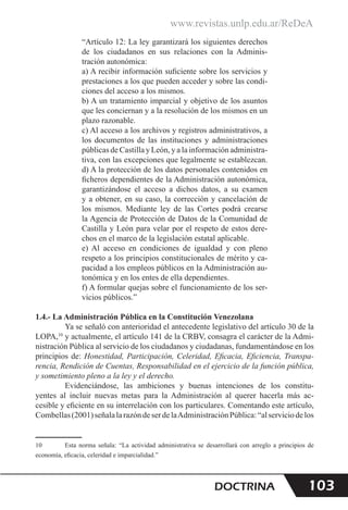 www.revistas.unlp.edu.ar/ReDeA
103
DOCTRINA
“Artículo 12: La ley garantizará los siguientes derechos
de los ciudadanos en sus relaciones con la Adminis-
tración autonómica:
a) A recibir información suficiente sobre los servicios y
prestaciones a los que pueden acceder y sobre las condi-
ciones del acceso a los mismos.
b) A un tratamiento imparcial y objetivo de los asuntos
que les conciernan y a la resolución de los mismos en un
plazo razonable.
c) Al acceso a los archivos y registros administrativos, a
los documentos de las instituciones y administraciones
públicas de Castilla y León, y a la información administra-
tiva, con las excepciones que legalmente se establezcan.
d) A la protección de los datos personales contenidos en
ficheros dependientes de la Administración autonómica,
garantizándose el acceso a dichos datos, a su examen
y a obtener, en su caso, la corrección y cancelación de
los mismos. Mediante ley de las Cortes podrá crearse
la Agencia de Protección de Datos de la Comunidad de
Castilla y León para velar por el respeto de estos dere-
chos en el marco de la legislación estatal aplicable.
e) Al acceso en condiciones de igualdad y con pleno
respeto a los principios constitucionales de mérito y ca-
pacidad a los empleos públicos en la Administración au-
tonómica y en los entes de ella dependientes.
f) A formular quejas sobre el funcionamiento de los ser-
vicios públicos.”    
1.4.- La Administración Pública en la Constitución Venezolana
Ya se señaló con anterioridad el antecedente legislativo del artículo 30 de la
LOPA,10
y actualmente, el artículo 141 de la CRBV, consagra el carácter de la Admi-
nistración Pública al servicio de los ciudadanos y ciudadanas, fundamentándose en los
principios de: Honestidad, Participación, Celeridad, Eficacia, Eficiencia, Transpa-
rencia, Rendición de Cuentas, Responsabilidad en el ejercicio de la función pública,
y sometimiento pleno a la ley y el derecho.
Evidenciándose, las ambiciones y buenas intenciones de los constitu-
yentes al incluir nuevas metas para la Administración al querer hacerla más ac-
cesible y eficiente en su interrelación con los particulares. Comentando este artículo,
Combellas(2001)señalalarazóndeserdelaAdministraciónPública:“alserviciodelos
10 Esta norma señala: “La actividad administrativa se desarrollará con arreglo a principios de
economía, eficacia, celeridad e imparcialidad.”
 