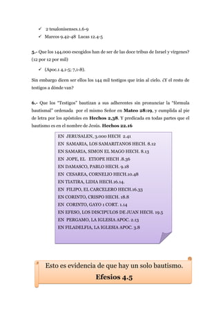  2 tesalonisenses.1.6-9
    Marcos 9.42-48 Lucas 12.4-5


5.- Que los 144,000 escogidos han de ser de las doce tribus de Israel y vírgenes?
(12 por 12 por mil)

    (Apoc.1 4,1-5; 7,1-8).

Sin embargo dicen ser ellos los 144 mil testigos que irán al cielo. ¿Y el resto de
testigos a dónde van?


6.- Que los “Testigos” bautizan a sus adherentes sin pronunciar la “fórmula
bautismal” ordenada por el mismo Señor en Mateo 28:19, y cumplida al pie
de letra por los apóstoles en Hechos 2,38. Y predicada en todas partes que el
bautismo es en el nombre de Jesús. Hechos 22.16

             EN JERUSALEN, 3.000 HECH 2.41
             EN SAMARIA, LOS SAMARITANOS HECH. 8.12
             EN SAMARIA, SIMON EL MAGO HECH. 8.13
             EN JOPE, EL ETIOPE HECH .8.36
             EN DAMASCO, PABLO HECH. 9.18
             EN CESAREA, CORNELIO HECH.10.48
             EN TIATIRA, LIDIA HECH.16.14.
             EN FILIPO, EL CARCELERO HECH.16.33
             EN CORINTO, CRISPO HECH. 18.8
             EN CORINTO, GAYO 1 CORT. 1.14
             EN EFESO, LOS DISCIPULOS DE JUAN HECH. 19.5
             EN PERGAMO, LA IGLESIA APOC. 2.13
             EN FILADELFIA, LA IGLESIA APOC. 3.8




       Esto es evidencia de que hay un solo bautismo.
                                 Efesios 4.5
 