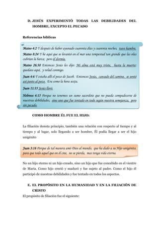 D. JESÚS       EXPERIMENTÓ TODAS                LAS    DEBILIDADES          DEL
       HOMBRE, EXCEPTO EL PECADO


Referencias bíblicas


Mateo 4:2 Y después de haber ayunado cuarenta días y cuarenta noches, tuvo hambre.
Mateo 8:24 Y he aquí que se levantó en el mar una tempestad tan grande que las olas
cubrían la barca; pero él dormía.
Mateo 26:38 Entonces Jesús les dijo: Mi alma está muy triste, hasta la muerte;
quedaos aquí, y velad conmigo.
Juan 4:6 Y estaba allí el pozo de Jacob. Entonces Jesús, cansado del camino, se sentó
así junto al pozo. Era como la hora sexta.
Juan 11:35 Jesús lloró.
Hebreos 4:15 Porque no tenemos un sumo sacerdote que no pueda compadecerse de
nuestras debilidades, sino uno que fue tentado en todo según nuestra semejanza, pero
sin pecado.

       COMO HOMBRE ÉL FUE EL HIJO:


La filiación denota principio, también una relación con respecto al tiempo y al
tiempo y al lugar, solo llegando a ser hombre, Él podía llegar a ser el hijo
unigénito


Juan 3:16 Porque de tal manera amó Dios al mundo, que ha dado a su Hijo unigénito,
para que todo aquel que en él cree, no se pierda, mas tenga vida eterna.

No un hijo eterno ni un hijo creado, sino un hijo que fue concebido en el vientre
de María. Como hijo creció y maduró y fue sujeto al padre. Como el hijo él
participó de nuestras debilidades y fue tentado en todos los aspectos.


   E. EL PROPÓSITO EN LA HUMANIDAD Y EN LA FILIACIÓN DE
       CRISTO
El propósito de filiación fue el siguiente:
 