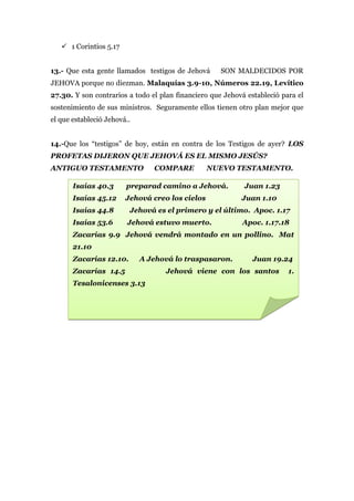  1 Corintios 5.17


13.- Que esta gente llamados testigos de Jehová      SON MALDECIDOS POR
JEHOVA porque no diezman. Malaquías 3.9-10, Números 22.19, Levítico
27.30. Y son contrarios a todo el plan financiero que Jehová estableció para el
sostenimiento de sus ministros. Seguramente ellos tienen otro plan mejor que
el que estableció Jehová..


14.-Que los “testigos” de hoy, están en contra de los Testigos de ayer? LOS
PROFETAS DIJERON QUE JEHOVÁ ES EL MISMO JESÚS?
ANTIGUO TESTAMENTO              COMPARE          NUEVO TESTAMENTO.

       Isaías 40.3      preparad camino a Jehová.           Juan 1.23
       Isaías 45.12     Jehová creo los cielos             Juan 1.10
       Isaías 44.8       Jehová es el primero y el último. Apoc. 1.17
       Isaías 53.6       Jehová estuvo muerto.             Apoc. 1.17.18
       Zacarías 9.9 Jehová vendrá montado en un pollino. Mat
       21.10
       Zacarías 12.10.       A Jehová lo traspasaron.          Juan 19.24
       Zacarías 14.5                Jehová viene con los santos           1.
       Tesalonicenses 3.13
 