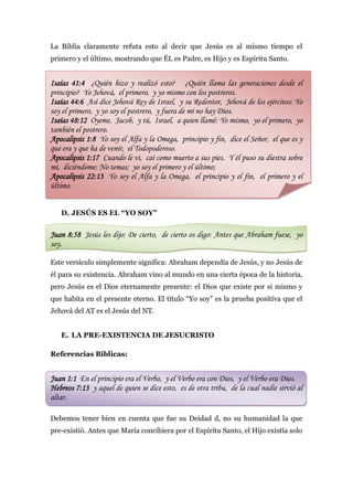 La Biblia claramente refuta esto al decir que Jesús es al mismo tiempo el
primero y el último, mostrando que ÉL es Padre, es Hijo y es Espíritu Santo.


Isaías 41:4 ¿Quién hizo y realizó esto? ¿Quién llama las generaciones desde el
principio? Yo Jehová, el primero, y yo mismo con los postreros.
Isaías 44:6 Así dice Jehová Rey de Israel, y su Redentor, Jehová de los ejércitos: Yo
soy el primero, y yo soy el postrero, y fuera de mí no hay Dios.
Isaías 48:12 Óyeme, Jacob, y tú, Israel, a quien llamé: Yo mismo, yo el primero, yo
también el postrero.
Apocalipsis 1:8 Yo soy el Alfa y la Omega, principio y fin, dice el Señor, el que es y
que era y que ha de venir, el Todopoderoso.
Apocalipsis 1:17 Cuando le vi, caí como muerto a sus pies. Y él puso su diestra sobre
mí, diciéndome: No temas; yo soy el primero y el último;
Apocalipsis 22:13 Yo soy el Alfa y la Omega, el principio y el fin, el primero y el
último.


   D. JESÚS ES EL “YO SOY”


Juan 8:58 Jesús les dijo: De cierto, de cierto os digo: Antes que Abraham fuese, yo
soy.

Este versículo simplemente significa: Abraham dependía de Jesús, y no Jesús de
él para su existencia. Abraham vino al mundo en una cierta época de la historia,
pero Jesús es el Dios eternamente presente: el Dios que existe por si mismo y
que habita en el presente eterno. El título “Yo soy” es la prueba positiva que el
Jehová del AT es el Jesús del NT.


   E. LA PRE-EXISTENCIA DE JESUCRISTO

Referencias Bíblicas:


Juan 1:1 En el principio era el Verbo, y el Verbo era con Dios, y el Verbo era Dios.
Hebreos 7:13 y aquel de quien se dice esto, es de otra tribu, de la cual nadie sirvió al
altar.

Debemos tener bien en cuenta que fue su Deidad d, no su humanidad la que
pre-existió. Antes que María concibiera por el Espíritu Santo, el Hijo existía solo
 