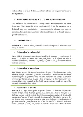 en la mente y en el plan de Dios. Absolutamente no hay ninguna teoría acerca
del Hijo Eterno.


   F. JESUCRISTO TIENE TODOS LOS ATRIBUTOS DIVINOS

Los atributos de Omnisciencia, Omnipotencia, Omnipresencia los tiene
Jesucristo. ¿Hay acaso dos seres omnipotentes? ¿Hay dos personas en la
divinidad que son omniscientes y omnipresentes?, sabemos que esto es
imposible. Jesucristo no puede tener estos tres atributos de la Deidad, a menos
que ÉL sea la Deidad.


   1. OMNIPOTENCIA


Mateo 28:18 Y Jesús se acercó y les habló diciendo: Toda potestad me es dada en el
cielo y en la tierra.

    Poder sobre la enfermedad

Lucas 4:38-39 Entonces Jesús se levantó y salió de la sinagoga, y entró en casa de
Simón. La suegra de Simón tenía una gran fiebre; y le rogaron por ella. E
inclinándose hacia ella, reprendió a la fiebre; y la fiebre la dejó, y levantándose ella al
instante, les servía.

    Poder sobre la naturaleza

Juan 2:7-10 Jesús les dijo: Llenad estas tinajas de agua. Y las llenaron hasta arriba.
Entonces les dijo: Sacad ahora, y llevadlo al maestresala. Y se lo llevaron. Cuando el
maestresala probó el agua hecha vino, sin saber él de dónde era, aunque lo sabían los
sirvientes que habían sacado el agua, llamó al esposo, y le dijo: Todo hombre sirve
primero el buen vino, y cuando ya han bebido mucho, entonces el inferior; mas tú has
reservado el buen vino hasta ahora.

    Poder sobre la muerte.
Juan 11:39-44 Dijo Jesús: Quitad la piedra. Marta, la hermana del que había
muerto, le dijo: Señor, hiede ya, porque es de cuatro días. Jesús le dijo: ¿No te he
dicho que si crees, verás la gloria de Dios? Entonces quitaron la piedra de donde había
sido puesto el muerto. Y Jesús, alzando los ojos a lo alto, dijo: Padre, gracias te doy
por haberme oído. Yo sabía que siempre me oyes; pero lo dije por causa de la multitud
que está alrededor, para que crean que tú me has enviado. Y habiendo dicho esto,
clamó a gran voz: ¡Lázaro, ven fuera! Y el que había muerto salió, atadas las manos
 