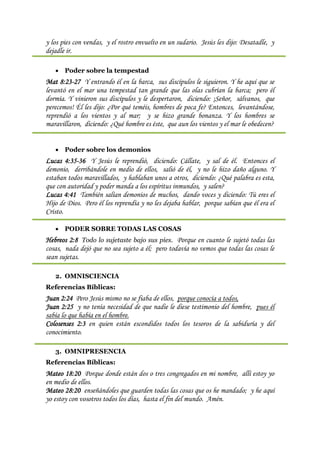 y los pies con vendas, y el rostro envuelto en un sudario. Jesús les dijo: Desatadle, y
dejadle ir.

    Poder sobre la tempestad
Mat 8:23-27 Y entrando él en la barca, sus discípulos le siguieron. Y he aquí que se
levantó en el mar una tempestad tan grande que las olas cubrían la barca; pero él
dormía. Y vinieron sus discípulos y le despertaron, diciendo: ¡Señor, sálvanos, que
perecemos! Él les dijo: ¿Por qué teméis, hombres de poca fe? Entonces, levantándose,
reprendió a los vientos y al mar; y se hizo grande bonanza. Y los hombres se
maravillaron, diciendo: ¿Qué hombre es éste, que aun los vientos y el mar le obedecen?


    Poder sobre los demonios
Lucas 4:35-36 Y Jesús le reprendió, diciendo: Cállate, y sal de él. Entonces el
demonio, derribándole en medio de ellos, salió de él, y no le hizo daño alguno. Y
estaban todos maravillados, y hablaban unos a otros, diciendo: ¿Qué palabra es esta,
que con autoridad y poder manda a los espíritus inmundos, y salen?
Lucas 4:41 También salían demonios de muchos, dando voces y diciendo: Tú eres el
Hijo de Dios. Pero él los reprendía y no les dejaba hablar, porque sabían que él era el
Cristo.

    PODER SOBRE TODAS LAS COSAS
Hebreos 2:8 Todo lo sujetaste bajo sus pies. Porque en cuanto le sujetó todas las
cosas, nada dejó que no sea sujeto a él; pero todavía no vemos que todas las cosas le
sean sujetas.

   2. OMNISCIENCIA
Referencias Bíblicas:
Juan 2:24 Pero Jesús mismo no se fiaba de ellos, porque conocía a todos,
Juan 2:25 y no tenía necesidad de que nadie le diese testimonio del hombre, pues él
sabía lo que había en el hombre.
Colosenses 2:3 en quien están escondidos todos los tesoros de la sabiduría y del
conocimiento.

   3. OMNIPRESENCIA
Referencias Bíblicas:
Mateo 18:20 Porque donde están dos o tres congregados en mi nombre, allí estoy yo
en medio de ellos.
Mateo 28:20 enseñándoles que guarden todas las cosas que os he mandado; y he aquí
yo estoy con vosotros todos los días, hasta el fin del mundo. Amén.
 