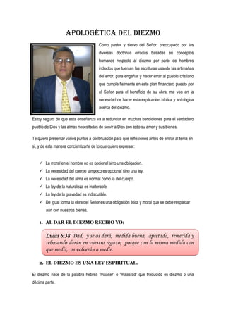 Apologética del diezmo
                                        Como pastor y siervo del Señor, preocupado por las
                                        diversas doctrinas erradas basadas en conceptos
                                        humanos respecto al diezmo por parte de hombres
                                        indoctos que tuercen las escrituras usando las artimañas
                                        del error, para engañar y hacer errar al pueblo cristiano
                                        que cumple fielmente en este plan financiero puesto por
                                        el Señor para el beneficio de su obra, me veo en la
                                        necesidad de hacer esta explicación bíblica y antológica
                                        acerca del diezmo.

Estoy seguro de que esta enseñanza va a redundar en muchas bendiciones para el verdadero
pueblo de Dios y las almas necesitadas de servir a Dios con todo su amor y sus bienes.

Te quiero presentar varios puntos a continuación para que reflexiones antes de entrar al tema en
sí, y de esta manera concientizarte de lo que quiero expresar:


     La moral en el hombre no es opcional sino una obligación.
     La necesidad del cuerpo tampoco es opcional sino una ley.
     La necesidad del alma es normal como la del cuerpo.
     La ley de la naturaleza es inalterable.
     La ley de la gravedad es indiscutible.
     De igual forma la obra del Señor es una obligación ética y moral que se debe respaldar
        aún con nuestros bienes.

    1. AL DAR EL DIEZMO RECIBO YO:


        Lucas 6:38 Dad, y se os dará; medida buena, apretada, remecida y
        rebosando darán en vuestro regazo; porque con la misma medida con
        que medís, os volverán a medir.

    2. EL DIEZMO ES UNA LEY ESPIRITUAL.

El diezmo nace de la palabra hebrea “maaser” o “maasrad” que traducido es diezmo o una
décima parte.
 