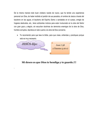 De la misma manera todo buen cristiano nacido de nuevo, que ha tenido una experiencia
personal con Dios, de haber recibido el perdón de sus pecados, el nombre de Jesús a través del
bautismo en las aguas, el bautismo del Espíritu Santo o sanidades en el cuerpo, arreglo de
hogares destruidos, etc., tiene suficientes motivos para estar involucrado en la obra del Señor
con gran gozo y alegría, sin escuchar doctrinas de demonios enemigos de la obra de Dios,
hombre corruptos, réprobos en todo cuanto a la obra de Dios concierne.

     Te recomiendo para que leas la biblia, para que creas, entiendas y practiques porque
        esto es muy necesario.

          JESÚS dijo:                                    Juan 7:38
                                                    2 Timoteo 3:16-17




          Mi deseo es que Dios te bendiga y te guarde.!!!

.
 