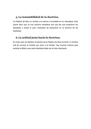 5. La inmutabilidad de la doctrina.
La Palabra de Dios no cambia y es eterna e inmutable en su naturaleza. Esto
quiere decir que no hay doctrina verdadera sino que las que enseñaron los
Apóstoles y existe la gran necesidad de perseverar en la doctrina de los
Apóstoles.


   6. La actitud justa hacia la doctrina:
El modo justo de plantear el estudio de la Palabra de Dios es tener un hambre
real de conocer la Verdad, por amor a la Verdad. Hay muchos motivos para
estudiar la Biblia, pero este sobretodo debe ser el más importante.
 