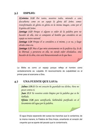 3.)        ESPEJO:
      2Corintios 3:18 Por tanto, nosotros todos, mirando a cara
      descubierta como en un espejo la gloria del Señor, somos
      transformados de gloria en gloria en la misma imagen, como por el
      Espíritu del Señor.
      Santiago 1:23 Porque si alguno es oidor de la palabra pero no
      hacedor de ella, éste es semejante al hombre que considera en un
      espejo su rostro natural.
      Santiago 1:24 Porque él se considera a sí mismo, y se va, y luego
      olvida cómo era.
      Santiago 1:25 Mas el que mira atentamente en la perfecta ley, la de
      la libertad, y persevera en ella, no siendo oidor olvidadizo, sino
      hacedor de la obra, éste será bienaventurado en lo que hace.



  La    Biblia   es   como   un   espejo   porque   refleja   al   hombre   como
  verdaderamente es: culpable. El reconocimiento de culpabilidad es el
  primer paso al acercarse a Dios.


4.)        UNA FUENTE QUE LAVA:
        Salmos 119:11 En mi corazón he guardado tus dichos, Para no
        pecar contra ti.
        Juan 15:3 Ya vosotros estáis limpios por la palabra que os he
        hablado.
        Efesios 5:26 para santificarla, habiéndola purificado en el
        lavamiento del agua por la palabra.



       El agua limpia separando del cuerpo las manchas que lo contamina; de
       la misma manera, la Palabra de Dios limpia, enseñando al corazón del
       creyente que se aparte del pecado que lo contaminaría.
 