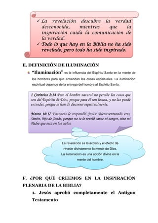  La revelación descubre la verdad
         desconocida,     mientras      que     la
         inspiración cuida la comunicación de
         la verdad.
        Todo lo que hay en la Biblia no ha sido
         revelado, pero todo ha sido inspirado.


E. DEFINICIÓN DE ILUMINACIÓN
   “Iluminación” es la influencia del Espíritu Santo en la mente de
    los hombres para que entiendan las cosas espirituales. La iluminación
    espiritual depende de la entrega del hombre al Espíritu Santo.


   1 Corintios 2:14 Pero el hombre natural no percibe las cosas que
   son del Espíritu de Dios, porque para él son locura, y no las puede
   entender, porque se han de discernir espiritualmente.

   Mateo 16:17 Entonces le respondió Jesús: Bienaventurado eres,
   Simón, hijo de Jonás, porque no te lo reveló carne ni sangre, sino mi
   Padre que está en los cielos.



                         La revelación es la acción y el efecto de
                          revelar divinamente la mente de Dios.
                        La iluminación es una acción divina en la
                                   mente del hombre.




F. ¿POR QUÉ CREEMOS EN LA INSPIRACIÓN
PLENARIA DE LA BIBLIA?
    1. Jesús aprobó completamente el Antiguo
    Testamento
 