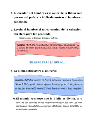 6. El creador del hombre es el autor de la Biblia solo
  por ser así, podría la Biblia demostrar al hombre su
  condición.


7. Revela al hombre el único camino de la salvación,
  tan claro pero tan profundo.
        Sabemos que la Biblia es divina por su fruto.


    Romanos 11:33 ¡Oh profundidad de las riquezas de la sabiduría y de
    la ciencia de Dios!¡ Cuán insondables son sus juicios, e inescrutables
    sus caminos!



                    Siempre trae lo bueno..!!

8. La Biblia sobrevivirá al universo


   Salmos 119:89 Para siempre, oh Jehová, permanece tu palabra en los cielos.
   Mateo 5:18 Porque de cierto os digo que hasta que pasen el cielo y la tierra,
   ni una jota ni una tilde pasará de la ley, hasta que todo se haya cumplido.


 9. El mundo reconoce que la Biblia es divina.                                Es “el
    libro”. Ha sido traducido en más lenguas que cualquier otro libro. Los libros
    escritos para interpretarla llenan grandes bibliotecas y delante de la Biblia los
    sabios hacen reverencia.
 