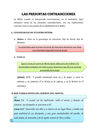 LAS PRESUNTAS CONTRADICCIONES
  La Biblia, cuando es interpretada correctamente, no se contradice. Aquí
  anotamos varias de las presuntas contradicciones, con sus explicaciones
  correctas. Esta es otra prueba de la infalibilidad de la Biblia.


A. GENEOLOGIAS DE NUESTRO SEÑOR:


  1. Mateo 1: Libro de la genealogía de Jesucristo, hijo de David, hijo de
     Abraham.

       La genealogía aquí se traza con parte de José para demostrar que Jesús
                         era el heredero legal del trono de Israel.


  2. Lucas 3:


          Aquí se traza por parte de María hasta Adán para dar énfasis a la
        humanidad verdadera de Cristo y para demostrar que Él es la simiente
                                  prometida de la mujer


     (Génesis. 3:15 Y pondré enemistad entre tú y la mujer, y entre tu
     simiente y su simiente; él te herirá en la cabeza, y tú lo herirás en el
     calcañar.)

B. DOS NARRACIONES DEL SERMON DEL MONTE:


  Mateo 5:1 Y cuando vio las multitudes, subió al monte; y después de
  sentarse, sus discípulos se acercaron a El.
  Lucas 6:17 Descendió con ellos y se detuvo en un lugar llano; y había una
  gran multitud de sus discípulos, y una gran muchedumbre del pueblo, de
  toda Judea, de Jerusalén y de la región costera de Tiro y Sidón,
 
