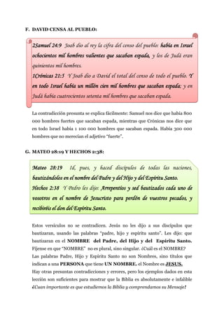 F. DAVID CENSA AL PUEBLO:


  2Samuel 24:9 Joab dio al rey la cifra del censo del pueblo: había en Israel
  ochocientos mil hombres valientes que sacaban espada, y los de Judá eran
  quinientos mil hombres.
  1Crónicas 21:5 Y Joab dio a David el total del censo de todo el pueblo. Y
  en todo Israel había un millón cien mil hombres que sacaban espada; y en
  Judá había cuatrocientos setenta mil hombres que sacaban espada.

  La contradicción presunta se explica fácilmente: Samuel nos dice que había 800
  000 hombres fuertes que sacaban espada, mientras que Crónicas nos dice que
  en todo Israel había 1 100 000 hombres que sacaban espada. Había 300 000
  hombres que no merecían el adjetivo “fuerte”.


G. MATEO 28:19 Y HECHOS 2:38:


  Mateo 28:19       Id, pues, y haced discípulos de todas las naciones,
  bautizándolos en el nombre del Padre y del Hijo y del Espíritu Santo.
  Hechos 2:38 Y Pedro les dijo: Arrepentíos y sed bautizados cada uno de
  vosotros en el nombre de Jesucristo para perdón de vuestros pecados, y
  recibiréis el don del Espíritu Santo.

  Estos versículos no se contradicen. Jesús no les dijo a sus discípulos que
  bautizaran, usando las palabras “padre, hijo y espíritu santo”. Les dijo: que
  bautizaran en el NOMBRE del Padre, del Hijo y del Espíritu Santo.
  Fíjense en que “NOMBRE” no es plural, sino singular. ¿Cuál es el NOMBRE?
  Las palabras Padre, Hijo y Espíritu Santo no son Nombres, sino títulos que
  indican a una PERSONA que tiene UN NOMBRE. el Nombre es JESUS.
  Hay otras presuntas contradicciones y errores, pero los ejemplos dados en esta
  lección son suficientes para mostrar que la Biblia es absolutamente e infalible
  ¿Cuan importante es que estudiemos la Biblia y comprendamos su Mensaje!
 