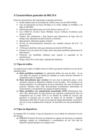 Página 7 
3 Características generales de 802.15.4 
Entre las características más importantes se pueden mencionar: 
 Puede trabajar tanto en las bandas de 2.4GHz como en la de 868/915MHz. 
 Tasa de transmisión de hasta 250 kbps en 2.4 GHz, 40kbps en 915MHz y 20 
kbps en 868 MHz. 
 Optimizado para aplicaciones con ciclo efectivo menor a 0.1 %. 
 Usa CSMA-CA (Carrier Sense Multiple Access Collision Avoidance) para 
acceso al canal. 
 Produce alto rendimiento y baja latencia para dispositivos de bajo ciclo de 
trabajo, muy adecuado esto para sensores y controles. 
 Baja potencia. Ideal para equipos a batería. 
 64 bits de direccionamiento determina una cantidad máxima de1.8.10 ^19 
dispositivos. 
 16 bits para identificar redes que determina un total de 65536 redes. 
 Permite el uso de ranuras de tiempo (time slots) para posibilitar aplicaciones de 
baja latencia. 
 Protocolo con handshake (diálogo) para mejorar la seguridad en las 
transferencias. 
 Rango: hasta 50 m (valor típico, depende del ambiente). 
3.1 Tipos de tráfico 
Las aplicaciones usadas en ZigBee tienen un tráfico que puede clasificarse en uno de los 
siguientes tipos: 
a) Datos periódicos (continuo): La aplicación define una tasa de datos. Es un 
caso típico de sensores en donde por ejemplo un sensor necesita transmitir la 
temperatura cada 10 segundos. 
b) Datos intermitentes (por eventos): En este caso la aplicación junto a otros 
estímulos externos al dispositivo definen la tasa de datos. Por ejemplo en un 
sistema domótico, los interruptores de luces transmiten solo ante un cambio de 
posición. Mientras tanto están desconectados (comúnmente denominado en 
modo dormir) y consumiendo una energía de batería mínima. 
c) Datos periódicos con comunicación garantizada (GTS) (Guaranteed time 
slot): Hay aplicaciones de baja latencia que requieren comunicación libre de 
competencia por el canal. GTS es un método de calidad de servicio que 
garantiza la atención por un cierto Δt dentro de un período T llamado 
Supertrama. IEEE 802.15.4 provee un modo de trabajo denominado “con baliza” 
que sirve como multiplexación temporal. Se describirá con más profundidad en 
4.3.1 
3.2 Tipos de dispositivos 
El estándar 802.15.4 define 2 tipos de dispositivos con el objeto de minimizar el costo 
del sistema: 
a) FFD (Full Function Device): son dispositivos capaces de funcionar en cualquier 
topología, pueden ser coordinadores ó coordinadores de red. Este tipo de 
dispositivo puede dialogar con cualquier otro. 
 