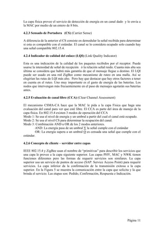 La capa física provee el servicio de detección de energía en un canal dado y lo envía a 
la MAC por medio de un entero de 8 bits. 
4.2.3 Sensado de Portadora (CS) (Carrier Sense) 
A diferencia de la anterior el CS consiste en demodular la señal recibida para determinar 
si esta es compatible con el estándar. El canal se lo considera ocupado solo cuando hay 
una señal compatible 802.15.4. 
4.2.4 Indicador de calidad del enlace (LQI) (Link Quality Indicator) 
Esta es una indicación de la calidad de los paquetes recibidos por el receptor. Puede 
usarse la intensidad de señal de recepción ó la relación señal ruido. Cuanta más alta sea 
última se considera que habrá más garantía de que el mensaje llegue a destino. El LQI 
puede ser usado en una red ZigBee como mecanismo de ruteo en una malla. Así se 
elegirían las rutas de LQI más alto. Pero hay que destacar que hay otros factores a tener 
en cuenta en el ruteo. Uno muy importante es el gasto de energía de las baterías. Los 
nodos que intervengan más frecuentemente en el paso de mensajes agotarán sus baterías 
antes. 
4.2.5 Evaluación de canal libre (CCA) (Clear Channel Assessment) 
El mecanismo CSMA-CA hace que la MAC le pida a la capa Física que haga una 
evaluación del canal para ver que esté libre. El CCA es parte del área de manejo de la 
capa física. En 802.15.4 existen 3 modos de operación del CCA 
Modo 1: Se usa el nivel de energía y un umbral a partir del cual el canal está ocupado. 
Modo 2: Se usa el nivel CS para determinar la ocupación del canal. 
Modo 3: Combinación AND u OR de los 2 modos anteriores. 
AND: La energía pasa de un umbral Y la señal cumple con el estándar 
OR: La energía supera a un umbral O es censada una señal que cumple con el 
estándar. 
4.2.6 Concepto de cliente – servidor entre capas 
IEEE 802.15.4 y ZigBee usan el nombre de “primitivas” para describir los servicios que 
una capa le provee a la capa siguiente superior. Las capas PHY, MAC y NWK tienen 
funciones diferentes pero las formas de requerir servicios son similares. La capa 
superior usa un servicio de puntos de acceso (SAP: Service Access Point) para requerir 
servicios. La capa inferior da la confirmación de la transmisión exitosa a la capa 
superior. En la Figura 5 se muestra la comunicación entre la capa que solicita y la que 
brinda el servicio. Las etapas son: Pedido, Confirmación, Respuesta e Indicación. 
Página 11 
 