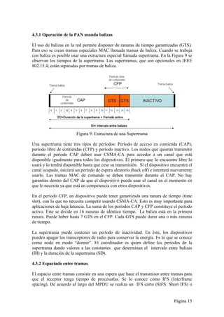 4.3.1 Operación de la PAN usando balizas 
El uso de balizas en la red permite disponer de ranuras de tiempo garantizadas (GTS). 
Para eso se crean tramas especiales MAC llamada tramas de baliza. Cuando se trabaja 
con baliza es posible usar una estructura especial llamada supertrama. En la Figura 9 se 
observan los tiempos de la supertrama. Las supertramas, que son opcionales en IEEE 
802.15.4, están separadas por tramas de baliza. 
Página 15 
Figura 9: Estructura de una Supertrama 
Una supertrama tiene tres tipos de períodos: Período de acceso en contienda (CAP), 
período libre de contiendas (CFP) y período inactivo. Los nodos que quieran transmitir 
durante el período CAP deben usar CSMA-CA para acceder a un canal que está 
disponible igualmente para todos los dispositivos. El primero que lo encuentre libre lo 
usará y lo tendrá disponible hasta que cese su transmisión. Si el dispositivo encuentra el 
canal ocupado, iniciará un período de espera aleatorio (back off) e intentará nuevamente 
usarlo. Las tramas MAC de comando se deben transmitir durante el CAP. No hay 
garantías dentro del CAP de que el dispositivo pueda usar el canal en el momento en 
que lo necesita ya que está en competencia con otros dispositivos. 
En el período CFP, un dispositivo puede tener garantizada una ranura de tiempo (time 
slot), con lo que no necesita competir usando CSMA-CA. Esto es muy importante para 
aplicaciones de baja latencia. La suma de los períodos CAP y CFP constituye el período 
activo. Este se divide en 16 ranuras de idéntico tiempo. La baliza está en la primera 
ranura. Puede haber hasta 7 GTS en el CFP. Cada GTS puede durar una o más ranuras 
de tiempo. 
La supertrama puede contener un período de inactividad. En éste, los dispositivos 
pueden apagar los transceptores de radio para conservar la energía. Es lo que se conoce 
como nodo en modo “dormir”. El coordinador es quien define los períodos de la 
supertrama dando valores a las constantes que determinan el intervalo entre balizas 
(BI) y la duración de la supertrama (SD). 
4.3.2 Espaciado entre tramas 
El espacio entre tramas consiste en una espera que hace el transmisor entre tramas para 
que el receptor tenga tiempo de procesarlas. Se lo conoce como IFS (Interframe 
spacing). De acuerdo al largo del MPDU se realiza un IFS corto (SIFS: Short IFS) o 
 