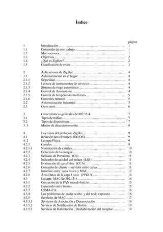 Índice 
página 
1 Introducción……………………………………………………. 1 
1.1 Contenido de este trabajo………………………………………. 1 
1.2 Motivaciones...…………………………………………………. 1 
1.3 Objetivos……………………………………………………….. 2 
1.4 ¿Qué es ZigBee?.......................................................................... 2 
1.5 Clasificación de redes………………………………………….. 3 
2 Aplicaciones de ZigBee………………………………………... 4 
2.1 Automatización en el hogar.……………………………………. 4 
2.1.1 Seguridad……………………………………………………….. 4 
2.1.2 Lectura de instrumentos de servicios…………………………... 4 
2.1.3 Sistema de riego automático…………………………………… 4 
2.1.4 Control de iluminación…………………………………………. 4 
2.1.5 Control de temperatura multizona……………………………… 5 
2.1.6 Controles remotos……………………………………………… 5 
2.2 Automatización industrial……………………………………… 5 
2.3 Otros usos………………………………………………………. 6 
3 Características generales de 802.15.4………………………….. 7 
3.1 Tipos de tráfico…………………………………………………. 7 
3.2 Tipos de dispositivos…………………………………………… 7 
3. 3 Modos de direccionamiento……………………………………. 8 
4 Las capas del protocolo ZigBee………………………………... 9 
4.1 Relación con el modelo ISO/OSI………………………………. 9 
4. 2 La capa Física…………………………………………………... 9 
4.2.1 Canales…………………………………………………………. 9 
4.2.1.1 Numeración de canales…………………………………………. 10 
4.2.2 Detección de la energía………………………………………… 10 
4.2.3 Sensado de Portadora (CS)……………………………………. 11 
4.2.4 Indicador de calidad del enlace (LQI)…………………………. 11 
4.2.5 Evaluación de canal libre (CCA)……………………………… 11 
4.2.6 Concepto de cliente – servidor entre capas…………………….. 11 
4.2.7 Interfase entre capa Física y MAC…………………………….. 12 
4.2.8 Área Datos de la capa Física (PPDU)………………………… 14 
4.3 La capa MAC de 802.15.4…………………………………….. 14 
4.3.1 Operación de la PAN usando balizas…………………………... 15 
4.3.2 Espaciado entre tramas…………………………………………. 15 
4.3.3 CSMA-CA……………………………………………………… 16 
4.3.4 Los problemas del nodo oculto y del nodo expuesto………….. 16 
4.3.5 Servicios de MAC……………………………………………… 17 
4.3.5.1 Servicios de Asociación y Desasociación……………………… 18 
4.3.5.2 Servicio de Notificación de Baliza……………………………... 19 
4.3.5.3 Servicio de Habilitación , Deshabilitación del receptor……..…. 19 
 