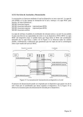 4.3.5.1 Servicios de Asociación y Desasociación 
La asociación es el proceso mediante el cual un dispositivo se une a una red. La capa de 
red (NWK) es la que maneja la formación de la red e instruye a la capa MAC para 
hacerlo. Se usan 4 primitivas : 
MLME-Associate.request 
MLME-Associate.indication (opcional para RFD) 
MLME-Associate.response (opcional para RFD) 
MLME-Associate.confirm 
La capa de red hace el pedido al coordinador de red para unirse a su red. En ese pedido 
le pasa una lista de sus capacidades tal como si es un dispositivo FFD ó RFD. La capa 
MAC del dispositivo hace el pedido hasta que llega hasta la MAC del coordinador 
(pasando por la capa física y radio). En la Figura 13 se observan todas las señales 
pedido, confirmación e indicación que garantizan que las capas de red se comuniquen 
entre sí por medio del servicio MAC: 
Página 18 
Figura 13: La secuencia de Asociación de un dispositivo a la red 
El proceso de desasociación puede ser originado por el dispositivo que quiere irse de la 
red ó bien por el coordinador que desea expulsar al dispositivo. En la Figura 14 se 
observa la secuencia para una desasociación iniciada por el dispositivo. 
 