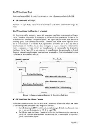 4.3.5.5 Servicio de Reset 
Resetea a la capa MAC llevando los parámetros a los valores por defecto de la PIB. 
4.3.5.6 Servicio de Arranque 
Arranca a la capa MAC e inicializa el dispositivo. Se la llama normalmente luego del 
reset. 
4.3.5.7 Servicio de Notificación de orfandad 
Un dispositivo debe pertenecer a una red para poder establecer una comunicación con 
otros. Cuando el dispositivo de desengancha de la red sin el proceso de desasociación 
se lo considera huérfano. Esto puede ocurrir por algún tipo de falla o bien porque se 
movió y quedó fuera de rango de alcance. Cuando la capa NWK recibe repetidas fallas 
en la comunicación ó no recibe ACK (parámetros ajustables en la base de datos.), 
concluye que está huérfana. En ese caso instruye a la MAC a resetearse e intentar una 
nueva asociación ó bien iniciar un procedimiento de reenganche de dispositivo 
huérfano. En la Figura 16 se ve como es el procedimiento de reenganche en la red. 
Consiste en una trama broadcast para encontrar a sus padres. Si el coordinador lo tenía 
registrado lo reenganchará a la red. 
Página 20 
Figura 16: Secuencia de notificación de dispositivo huérfano 
4.3.5.8 Servicio de Barrido de Canales 
El barrido de canales es un servicio de la MAC para darle información a la NWK sobre 
la actividad que hay en el POS. Hay 4 tipos de barridos: 
 Barrido de energía ED. Con esto determina la energía de cada canal usando para 
eso el servicio de detección de ED de la capa PHY 
 Barrido de nodo huérfano: Cuando el nodo está huérfano trata de encontrar a 
qué PAN está asociado enviando una notificación en cada canal y esperando 
que le contesten en alguno. 
 