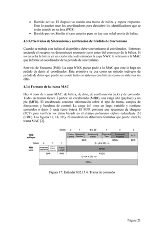  Barrido activo: El dispositivo manda una trama de baliza y espera respuesta. 
Esto lo pueden usar los coordinadores para descubrir los identificadores que se 
están usando en su área (POS) 
 Barrido pasivo: Similar al caso anterior pero no hay una señal previa de baliza. 
4.3.5.9 Servicios de Sincronismo y notificación de Pérdida de Sincronismo 
Cuando se trabaja con baliza el dispositivo debe sincronizarse al coordinador. Entonces 
enciende el receptor en determinado momento justo antes del comienzo de la baliza. Si 
no escucha la baliza en un cierto intervalo entonces la capa NWK le ordenará a la MAC 
que informe al coordinador de la pérdida de sincronismo. 
Servicio de Encuesta (Poll): La capa NWK puede pedir a la MAC que ésta le haga un 
pedido de datos al coordinador. Esta primitiva se usa como un método indirecto de 
pedido de datos que puede ser usado tanto en sistemas con balizas como en sistemas sin 
ellas. 
4.3.6 Formato de la trama MAC 
Hay 4 tipos de tramas MAC: de baliza, de dato, de confirmación (ack) y de comando. 
Todas las tramas tienen 3 partes: un encabezado (MHR), una carga útil (payload) y un 
pie (MFR). El encabezado contiene información sobre el tipo de trama, campos de 
direcciones y banderas de control. La carga útil tiene un largo variable y contiene 
comandos o datos ó nada (cero bytes). El MFR contiene una secuencia de chequeo 
(FCS) para verificar los datos basada en el clásico polinomio cíclico redundante [6] 
(CRC). Las figuras 17, 18, 19 y 20 muestran los diferentes formatos que puede tener la 
trama MAC [2]. 
Página 21 
Figura 17: Estándar 802.15.4. Trama de comando 
 