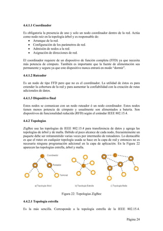 4.4.1.1 Coordinador 
Es obligatoria la presencia de uno y solo un nodo coordinador dentro de la red. Actúa 
como nodo raíz en la topología árbol y es responsable de: 
Página 24 
 Arranque de la red. 
 Configuración de los parámetros de red. 
 Admisión de nodos a la red. 
 Asignación de direcciones de red. 
El coordinador requiere de un dispositivo de función completa (FFD) ya que necesita 
más potencia de cómputo. También es importante que la fuente de alimentación sea 
permanente y segura ya que este dispositivo nunca entrará en modo “dormir”. 
4.4.1.2 Ruteador 
Es un nodo de tipo FFD pero que no es el coordinador. La utilidad de éstos es para 
extender la cobertura de la red y para aumentar la confiabilidad con la creación de rutas 
adicionales de datos. 
4.4.1.3 Dispositivo final 
Estos nodos se comunican con un nodo ruteador ó un nodo coordinador. Estos nodos 
tienen menos potencia de cómputo y usualmente son alimentados a batería. Son 
dispositivos de funcionalidad reducida (RFD) según el estándar IEEE 802.15.4. 
4.4.2 Topologías 
ZigBee usa las topologías de IEEE 802.15.4 para transferencia de datos y agrega las 
topologías de árbol y de malla. Debido al poco alcance de cada nodo, frecuentemente un 
paquete debe ser retransmitido varias veces por intermedio de ruteadores. Lo destacable 
es que el ruteo en cualquier topología usada se hace en la capa de red y entonces no es 
necesaria ninguna programación adicional en la capa de aplicación. En la Figura 22 
aparecen las topologías estrella, árbol y malla. 
Figura 22: Topologías ZigBee 
4.4.2.1 Topología estrella 
Es la más sencilla. Corresponde a la topología estrella de la IEEE 802.15.4. 
 