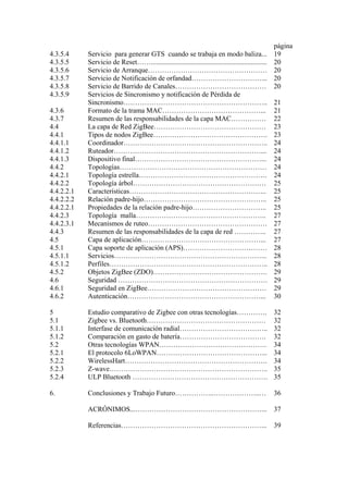 página 
4.3.5.4 Servicio para generar GTS cuando se trabaja en modo baliza... 19 
4.3.5.5 Servicio de Reset…….................................................................. 20 
4.3.5.6 Servicio de Arranque…………………………………………… 20 
4.3.5.7 Servicio de Notificación de orfandad…………………………... 20 
4.3.5.8 Servicio de Barrido de Canales………………………………… 20 
4.3.5.9 Servicios de Sincronismo y notificación de Pérdida de 
Sincronismo…………………………………………………….. 21 
4.3.6 Formato de la trama MAC……………………………………... 21 
4.3.7 Resumen de las responsabilidades de la capa MAC…………… 22 
4.4 La capa de Red ZigBee………………………………………… 23 
4.4.1 Tipos de nodos ZigBee…………………………………………. 23 
4.4.1.1 Coordinador…………………………………………………….. 24 
4.4.1.2 Ruteador………………………………………………………... 24 
4.4.1.3 Dispositivo final………………………………………………... 24 
4.4.2 Topologías……………………………………………………… 24 
4.4.2.1 Topología estrella………………………………………………. 24 
4.4.2.2 Topología árbol………………………………………………… 25 
4.4.2.2.1 Características………………………………………………….. 25 
4.4.2.2.2 Relación padre-hijo…………………………………………….. 25 
4.4.2.2.1 Propiedades de la relación padre-hijo………………………….. 25 
4.4.2.3 Topología malla……………………………………………….. 27 
4.4.2.3.1 Mecanismos de ruteo…………………………………………… 27 
4.4.3 Resumen de las responsabilidades de la capa de red ………….. 27 
4.5 Capa de aplicación……………………………………………... 27 
4.5.1 Capa soporte de aplicación (APS)……………………………… 28 
4.5.1.1 Servicios………………………………………………………... 28 
4.5.1.2 Perfiles………………………………………………………….. 28 
4.5.2 Objetos ZigBee (ZDO)…………………………………………. 29 
4.6 Seguridad ………………………………………………………. 29 
4.6.1 Seguridad en ZigBee…………………………………………… 29 
4.6.2 Autenticación…………………………………………………... 30 
5 Estudio comparativo de Zigbee con otras tecnologías…………. 32 
5.1 Zigbee vs. Bluetooth…………………………………………… 32 
5.1.1 Interfase de comunicación radial……………………………….. 32 
5.1.2 Comparación en gasto de batería………………………………. 32 
5.2 Otras tecnologías WPAN………………………………………. 34 
5.2.1 El protocolo 6LoWPAN………………………………………... 34 
5.2.2 WirelessHart……………………………………………………. 34 
5.2.3 Z-wave………………………………………………………….. 35 
5.2.4 ULP Bluetooth …………………………………………………. 35 
6. Conclusiones y Trabajo Futuro……………..………………..… 36 
ACRÓNIMOS...………………………………………………... 37 
Referencias……………………………………………………... 39 
 