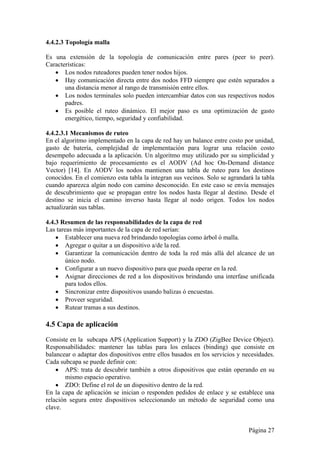 4.4.2.3 Topología malla 
Es una extensión de la topología de comunicación entre pares (peer to peer). 
Características: 
 Los nodos ruteadores pueden tener nodos hijos. 
 Hay comunicación directa entre dos nodos FFD siempre que estén separados a 
Página 27 
una distancia menor al rango de transmisión entre ellos. 
 Los nodos terminales solo pueden intercambiar datos con sus respectivos nodos 
padres. 
 Es posible el ruteo dinámico. El mejor paso es una optimización de gasto 
energético, tiempo, seguridad y confiabilidad. 
4.4.2.3.1 Mecanismos de ruteo 
En el algoritmo implementado en la capa de red hay un balance entre costo por unidad, 
gasto de batería, complejidad de implementación para lograr una relación costo 
desempeño adecuada a la aplicación. Un algoritmo muy utilizado por su simplicidad y 
bajo requerimiento de procesamiento es el AODV (Ad hoc On-Demand distance 
Vector) [14]. En AODV los nodos mantienen una tabla de ruteo para los destinos 
conocidos. En el comienzo esta tabla la integran sus vecinos. Solo se agrandará la tabla 
cuando aparezca algún nodo con camino desconocido. En este caso se envía mensajes 
de descubrimiento que se propagan entre los nodos hasta llegar al destino. Desde el 
destino se inicia el camino inverso hasta llegar al nodo origen. Todos los nodos 
actualizarán sus tablas. 
4.4.3 Resumen de las responsabilidades de la capa de red 
Las tareas más importantes de la capa de red serían: 
 Establecer una nueva red brindando topologías como árbol ó malla. 
 Agregar o quitar a un dispositivo a/de la red. 
 Garantizar la comunicación dentro de toda la red más allá del alcance de un 
único nodo. 
 Configurar a un nuevo dispositivo para que pueda operar en la red. 
 Asignar direcciones de red a los dispositivos brindando una interfase unificada 
para todos ellos. 
 Sincronizar entre dispositivos usando balizas ó encuestas. 
 Proveer seguridad. 
 Rutear tramas a sus destinos. 
4.5 Capa de aplicación 
Consiste en la subcapa APS (Application Support) y la ZDO (ZigBee Device Object). 
Responsabilidades: mantener las tablas para los enlaces (binding) que consiste en 
balancear o adaptar dos dispositivos entre ellos basados en los servicios y necesidades. 
Cada subcapa se puede definir con: 
 APS: trata de descubrir también a otros dispositivos que están operando en su 
mismo espacio operativo. 
 ZDO: Define el rol de un dispositivo dentro de la red. 
En la capa de aplicación se inician o responden pedidos de enlace y se establece una 
relación segura entre dispositivos seleccionando un método de seguridad como una 
clave. 
 