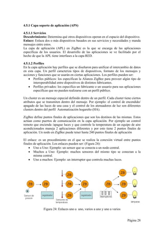 4.5.1 Capa soporte de aplicación (APS) 
4.5.1.1 Servicios 
Descubrimiento: Determina qué otros dispositivos operan en el espacio del dispositivo. 
Enlace: Enlaza dos o más dispositivos basados en sus servicios y necesidades y manda 
mensajes entre estos. 
La capa de aplicación (APL) en ZigBee es la que se encarga de las aplicaciones 
específicas de los usuarios. El desarrollo de las aplicaciones se ve facilitado por el 
hecho de que la APL tiene interfases a la capa RED. 
4.5.1.2 Perfiles 
En la capa aplicación hay perfiles que se diseñaron para unificar el intercambio de datos 
en esta capa. Un perfil caracteriza tipos de dispositivos, formato de los mensajes y 
acciones y funciones que se usarán en ciertas aplicaciones. Los perfiles pueden ser: 
 Perfiles públicos: los especifican la Alianza ZigBee para proveer algún tipo de 
Página 28 
interoperabilidad entre dispositivos de distintos fabricantes. 
 Perfiles privados: los especifica un fabricante o un usuario para sus aplicaciones 
específicas que no pueden realizarse con un perfil público. 
Un cluster es un mensaje especial definido dentro de un perfil. Cada cluster tiene ciertos 
atributos que se transmiten dentro del mensaje. Por ejemplo: el control de encendido/ 
apagado de las luces de una casa y el control de los atenuadores de luz son diferentes 
clusters dentro del perfil Automatización hogareño (HA). 
ZigBee define puntos finales de aplicaciones que son los destinos de las mismas. Estos 
actúan como puertos de comunicación en la capa aplicación. Por ejemplo un control 
remoto que encienda /apague luces y que controle la temperatura de un equipo de aire 
acondicionados maneja 2 aplicaciones diferentes y por esto tiene 2 puntos finales de 
aplicación. Un nodo en ZigBee puede tener hasta 240 puntos finales de aplicación 
El enlace: es un procedimiento en el que se realiza la conexión virtual entre puntos 
finales de aplicación. Los enlaces pueden ser: (Figura 24): 
 Uno a Uno: Ejemplo: un sensor que se conecta a un nodo central. 
 Muchos a Uno: Ejemplo: muchos sensores del mismo tipo se conectan a la 
misma central. 
 Uno a muchos: Ejemplo: un interruptor que controla muchas luces. 
Figura 24: Enlaces uno a uno, varios a uno y uno a varios 
 