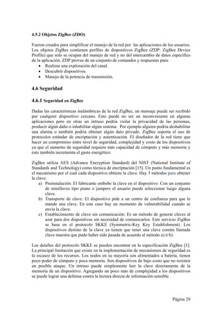 4.5.2 Objetos ZigBee (ZDO) 
Fueron creados para simplificar el manejo de la red por las aplicaciones de los usuarios. 
Los objetos ZigBee contienen perfiles de dispositivos ZigBee (ZDP: ZigBee Device 
Profile) que solo se ocupan del manejo de red y no del intercambio de datos específico 
de la aplicación. ZDP provee de un conjunto de comandos y respuestas para: 
 Realizar una exploración del canal. 
 Descubrir dispositivos. 
 Manejo de la potencia de transmisión. 
4.6 Seguridad 
4.6.1 Seguridad en ZigBee 
Dadas las características inalámbricas de la red ZigBee, un mensaje puede ser recibido 
por cualquier dispositivo cercano. Esto puede no ser un inconveniente en algunas 
aplicaciones pero en otras un intruso podría violar la privacidad de las personas, 
producir algún daño o inhabilitar algún sistema. Por ejemplo alguien podría deshabilitar 
una alarma o también podría obtener algún dato privado. ZigBee soporta el uso de 
protocolos estándar de encriptación y autenticación. El diseñador de la red tiene que 
hacer un compromiso entre nivel de seguridad, complejidad y costo de los dispositivos 
ya que el aumento de seguridad requiere más capacidad de cómputo y más memoria y 
esto también incrementa el gasto energético. 
ZigBee utiliza AES (Advance Encryption Standard) del NIST (National Institute of 
Standards and Technology) como técnica de encriptación [15]. Un punto fundamental es 
el mecanismo por el cual cada dispositivo obtiene la clave. Hay 3 métodos para obtener 
la clave: 
a) Preinstalación: El fabricante embebe la clave en el dispositivo. Con un conjunto 
de minillaves tipo piano o jumpers el usuario puede seleccionar luego alguna 
clave. 
b) Transporte de clave: El dispositivo pide a un centro de confianza para que le 
mande una clave. En este caso hay un momento de vulnerabilidad cuando se 
envía la clave. 
c) Establecimiento de clave sin comunicación: Es un método de generar claves al 
azar para dos dispositivos sin necesidad de comunicarlos. Este servicio ZigBee 
se basa en el protocolo SKKE (Symmetric-Key Key Establishment). Los 
dispositivos destino de la clave ya tienen que tener una clave común llamada 
clave maestra que pudo haber sido pasada de acuerdo al método a) ó b). 
Los detalles del protocolo SKKE se pueden encontrar en la especificación ZigBee [1]. 
La principal limitación que existe en la implementación de mecanismos de seguridad es 
la escasez de los recursos. Los nodos en su mayoría son alimentados a batería, tienen 
poco poder de cómputo y poca memoria. Son dispositivos de bajo costo que no resisten 
un posible ataque. Un intruso puede simplemente leer la clave directamente de la 
memoria de un dispositivo. Agregando un poco más de complejidad a los dispositivos 
se puede lograr una defensa contra la lectura directa de información sensible. 
Página 29 
 