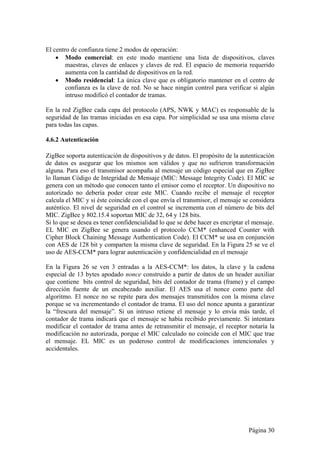 Página 30 
El centro de confianza tiene 2 modos de operación: 
 Modo comercial: en este modo mantiene una lista de dispositivos, claves 
maestras, claves de enlaces y claves de red. El espacio de memoria requerido 
aumenta con la cantidad de dispositivos en la red. 
 Modo residencial: La única clave que es obligatorio mantener en el centro de 
confianza es la clave de red. No se hace ningún control para verificar si algún 
intruso modificó el contador de tramas. 
En la red ZigBee cada capa del protocolo (APS, NWK y MAC) es responsable de la 
seguridad de las tramas iniciadas en esa capa. Por simplicidad se usa una misma clave 
para todas las capas. 
4.6.2 Autenticación 
ZigBee soporta autenticación de dispositivos y de datos. El propósito de la autenticación 
de datos es asegurar que los mismos son válidos y que no sufrieron transformación 
alguna. Para eso el transmisor acompaña al mensaje un código especial que en ZigBee 
lo llaman Código de Integridad de Mensaje (MIC: Message Integrity Code). El MIC se 
genera con un método que conocen tanto el emisor como el receptor. Un dispositivo no 
autorizado no debería poder crear este MIC. Cuando recibe el mensaje el receptor 
calcula el MIC y si éste coincide con el que envía el transmisor, el mensaje se considera 
auténtico. El nivel de seguridad en el control se incrementa con el número de bits del 
MIC. ZigBee y 802.15.4 soportan MIC de 32, 64 y 128 bits. 
Si lo que se desea es tener confidencialidad lo que se debe hacer es encriptar el mensaje. 
EL MIC en ZigBee se genera usando el protocolo CCM* (enhanced Counter with 
Cipher Block Chaining Message Authentication Code). El CCM* se usa en conjunción 
con AES de 128 bit y comparten la misma clave de seguridad. En la Figura 25 se ve el 
uso de AES-CCM* para lograr autenticación y confidencialidad en el mensaje 
En la Figura 26 se ven 3 entradas a la AES-CCM*: los datos, la clave y la cadena 
especial de 13 bytes apodado nonce construido a partir de datos de un header auxiliar 
que contiene bits control de seguridad, bits del contador de trama (frame) y el campo 
dirección fuente de un encabezado auxiliar. El AES usa el nonce como parte del 
algoritmo. El nonce no se repite para dos mensajes transmitidos con la misma clave 
porque se va incrementando el contador de trama. El uso del nonce apunta a garantizar 
la “frescura del mensaje”. Si un intruso retiene el mensaje y lo envía más tarde, el 
contador de trama indicará que el mensaje se había recibido previamente. Si intentara 
modificar el contador de trama antes de retransmitir el mensaje, el receptor notaría la 
modificación no autorizada, porque el MIC calculado no coincide con el MIC que trae 
el mensaje. EL MIC es un poderoso control de modificaciones intencionales y 
accidentales. 
 