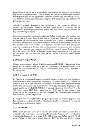Otra diferencia notable es en el tiempo de enumeración. En Bluetooth se requieren 
típicamente 20 segundos contra 15 ms de Zigbee. En conclusión como Zigbee está muy 
bien preparado para realizar rápidamente el proceso de conexión y desconexión a la red, 
esto determina que se requiera la centésima parte de la energía que requiere Bluetooth 
para esta misma tarea. 
Además, el protocolo Bluetooth se basa en encuestar a cada dispositivo esclavo y en 
cambio Zigbee se basa en CSMA-CA, que debe esperar a tener el canal libre. Esto no 
representa un problema porque en redes de muy bajo tráfico como redes de sensores, no 
hay competencia por el canal. 
Como corolario, el bajo consumo energético de Zigbee, permite usar pilas alcalinas tipo 
AA por más de 6 meses (hasta 2 años típico). Lo típico en Bluetooth es usar baterías 
recargables con periodicidad de carga de algunos días. ZigBee y Bluetooth son dos 
soluciones pensadas para aplicaciones diferentes. Bluetooth es apto para aplicaciones de 
baja latencia como audio y video. Es un protocolo maestro-esclavo para unos pocos 
dispositivos. Zigbee está diseñado para uso de sensores y controles que usan mensajes 
cortos. Está preparado para redes tipo estrella ó entre pares de cientos de dispositivos. 
Estas diferencias entre ZigBee y Bluetooth se originan en las arquitecturas de cada uno 
de estos protocolos y no parece probable que los cambios de versiones modificaría la 
situación. 
5.2 Otras tecnologías WPAN 
Existen varios estándares además de ZigBee que usan el IEEE802.15.4 como base de su 
protocolo. Los más conocidos son 6LoWPAN y WirelessHART. También existen otros 
protocolos que no usan IEEE802.15.4. Se destacan entre estos Z-wave, Bluetooth y 
ULP Bluetooth. 
5.2.1 El protocolo 6LoWPAN 
La filosofía de este protocolo es poder transmitir paquetes de tipo Ipv6 para simplificar 
la interfase entre redes de sensores e Internet [10]. La ventaja natural es la facilidad de 
conexión de la red WPAN a Internet. La desventaja es que los nodos de sensores tienen 
limitaciones en capacidad de procesamiento. IPV6 requiere soporte de paquetes más 
grande que lo que brinda IEEE 802.15.4. El payload máximo de IEEE 802.15.4 es de 
128 bytes contra 1280 bytes requeridos por IPV6 por lo que requiere una 
fragmentación. Para eso se agrega una capa en 6LOWPAN llamada capa de adaptación 
que fragmenta y rearma los paquetes. 
La comparación con ZigBee indica que para aplicaciones de paquetes pequeños con 
baja interacción con dispositivos IP es más eficiente ZigBee. La interacción con Internet 
la puede hacer un dispositivo puente. 
5.2.2 WirelessHart 
HART es un protocolo usado en la industria para control de procesos, diagnóstico y 
control [11]. Es un protocolo para usar en redes cableadas. WirelessHart es la extensión 
a redes inalámbricas que usa la banda de 2.4 GHz y para seguridad aplica AES-128 tal 
como ZigBee. Si bien usa la misma base de IEEE 802.15.4 que ZigBee, utiliza 
Página 34 
 