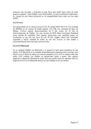 potencias más elevadas, y programa la capa física para poder hacer saltos de canal 
paquete a paquete. Tanto ZigBee como WirelessHart se usan en ambientes industriales. 
La ventaja de este último protocolo es la compatibilidad hacia atrás con las redes 
HART. 
5.2.3 Z-wave 
Fue desarrollado por la Alianza Z-wave [12]. No adopta IEEE 802.15.4. Usa la banda 
de 900MHz en un sistema de banda angosta. Usa FSK con velocidad de datos de 
40kbps. Z-Wave soporta direccionamiento de 8 bits contra los 16 bits de 
direccionamiento de ZigBee. Usa una variante de DES (Data Encryption Standard) 
como método de seguridad. Para algunas aplicaciones esta seguridad puede ser 
insuficiente ya que usa una clave de solo 56 bits. ZigBee ofrece más velocidad, 
seguridad y mayor cantidad de nodos en una red. Z-wave es más simple y 
consecuentemente tiene más bajo costo por nodo. 
5.2.4 ULP Bluetooth 
Ya se comparó ZigBee con Bluetooth y se remarcó el gran gasto energético de este 
último. ULP Bluetooth es un estándar desarrollado para comunicaciones con bajo ciclo 
efectivo con el objeto de reducir el consumo energético [13]. ULP no soporta redes tipo 
malla. ULP compite con ZigBee en aplicaciones punto a punto. Hay algunos 
dispositivos Bluetooth llamados de modo dual que pueden hacer de interfase entre los 
dispositivos ULP y los Bluetooth clásicos ya que trabajan en los dos modos. 
Página 35 
 