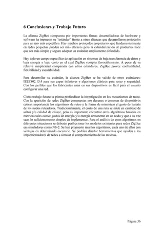 6 Conclusiones y Trabajo Futuro 
La alianza ZigBee compuesta por importantes firmas desarrolladoras de hardware y 
software ha impuesto su “estándar” frente a otras alianzas que desarrollaron protocolos 
para un uso más específico. Hay muchos protocolos propietarios que fundamentalmente 
en redes pequeñas pueden ser más eficaces pero la estandarización de productos hace 
que sea más simple y seguro adoptar un estándar ampliamente difundido. 
Hay todo un campo específico de aplicación en sistemas de baja transferencia de datos y 
baja energía y bajo costo en el cual ZigBee compite favorablemente. A pesar de su 
relativa simplicidad comparada con otros estándares, ZigBee provee confiabilidad, 
flexibilidad y escalabilidad. 
Para desarrollar su estándar, la alianza ZigBee se ha valido de otros estándares: 
IEEE802.15.4 para sus capas inferiores y algoritmos clásicos para ruteo y seguridad. 
Con los perfiles que los fabricantes usan en sus dispositivos es fácil para el usuario 
configurar una red. 
Como trabajo futuro se piensa profundizar la investigación en los mecanismos de ruteo. 
Con la aparición de redes ZigBee compuestas por decenas o centenas de dispositivos 
cobran importancia los algoritmos de ruteo y la forma de minimizar el gasto de batería 
de los nodos ruteadores. Tradicionalmente, el costo de una ruta se mide en cantidad de 
saltos y/o calidad de enlace, pero es importante encontrar otros algoritmos basados en 
métricas tales como: gastos de energía y/o energía remanente en un nodo y que a su vez 
sean lo suficientemente simples de implementar. Para el análisis de estos algoritmos en 
diferentes situaciones se deberán perfeccionar los modelos existentes para redes ZigBee 
en simuladores como NS-2. Se han propuesto muchos algoritmos, cada uno de ellos con 
ventajas en determinado escenario. Se podrían diseñar herramientas que ayuden a los 
implementadores de redes a simular el comportamiento de las mismas. 
Página 36 
 