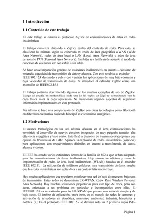 1 Introducción 
1.1 Contenido de este trabajo 
En este trabajo se estudia el protocolo ZigBee de comunicaciones de datos en redes 
inalámbricas. 
El trabajo comienza ubicando a ZigBee dentro del contexto de redes. Para esto, se 
clasifican las mismas según su cobertura en: redes de área geográfica o WAN (Wide 
Area Network), redes de área local o LAN (Local Area Network) y redes de área 
personal o PAN (Personal Area Network). También se clasifican de acuerdo al modo de 
conexión de sus nodos en: con cable o sin cable. 
Se hace una comparación general de estándares inalámbricos en cuanto a consumo de 
potencia, capacidad de transmisión de datos y alcance. Con esto se ubica al estándar 
IEEE 802.15.4 destinado a cubrir con ventajas las aplicaciones de muy bajo consumo y 
baja velocidad de transmisión de datos. Se introduce el estándar ZigBee como una 
extensión del IEEE802.15.4 
El trabajo continúa describiendo algunos de los muchos ejemplos de uso de ZigBee. 
Luego se estudia en profundidad cada una de las capas de ZigBee comenzando con la 
capa física hasta la capa aplicación. Se mencionan algunos aspectos de seguridad 
informática implementados en este protocolo. 
Por último se hace una comparación de ZigBee con otras tecnologías como Bluetooth 
en diferentes escenarios haciendo hincapié en el consumo energético. 
1.2 Motivaciones 
El avance tecnológico en las dos últimas décadas en el área comunicaciones ha 
permitido el desarrollo de nuevos circuitos integrados de muy pequeño tamaño, alta 
eficiencia energética y bajo costo. Esto llevó a disponer de transmisores/receptores que 
operan en frecuencias de GHz. Aparece la explosión de redes inalámbricas (wireless) 
para aplicaciones con requerimientos disímiles en cuanto a transferencia de datos, 
alcance y costos. 
El IEEE ha creado varios estándares dentro de la familia de 802.x que se han adoptado 
para las comunicaciones de datos inalámbricas. Hoy vemos en oficinas y casas la 
implementación de redes de área local inalámbricas (WLAN) basadas en el estándar 
IEEE 802.11. La utilización de teléfonos celulares para transmisión de datos prueba 
que las redes inalámbricas son aplicables a un costo relativamente bajo. 
Hay muchas aplicaciones que requieren establecer una red de bajo alcance con baja tasa 
de transmisión. Estas redes se denominan LR-WPAN. (Low Rate Wireless Personal 
Area Network). Hay muchas soluciones propietarias para este tipo de redes, pero son 
caras, orientadas a un problema en particular e incompatibles entre ellas. El 
IEEE802.15.4 es un estándar para las LR-WPAN que provee una solución simple y de 
bajo costo. El ámbito de aplicación, entre otros, es el manejo de redes de sensores y 
activación de actuadores en domótica, monitoreo ambiental, industria, hospitales y 
hoteles. [2]. En el protocolo IEEE 802.15.4 se definen solo las 2 primeras capas ISO- 
Página 1 
 