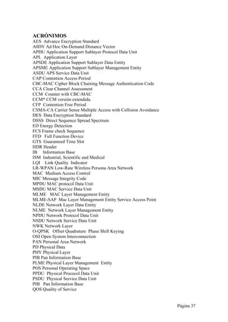 Página 37 
ACRÓNIMOS 
AES Advance Encryption Standard 
A0DV Ad Hoc On-Demand Distance Vector 
APDU Application Support Sublayer Protocol Data Unit 
APL Application Layer 
APSDE Application Support Sublayer Data Entity 
APSME Application Support Sublayer Management Entity 
ASDU APS Service Data Unit 
CAP Contention Access Period 
CBC-MAC Cipher Block Chaining Message Authentication Code 
CCA Clear Channel Assessment 
CCM Counter with CBC-MAC 
CCM* CCM versión extendida. 
CFP Contention Free Period 
CSMA-CA Carrier Sense Multiple Access with Collision Avoidance 
DES Data Encryption Standard 
DSSS Direct Sequence Spread Spectrum 
ED Energy Detection 
FCS Frame check Sequence 
FFD Full Function Device 
GTS Guaranteed Time Slot 
HDR Header 
IB Information Base 
ISM Industrial, Scientific and Medical 
LQI Link Quality Indicator 
LR-WPAN Low-Rate Wireless Persona Area Network 
MAC Medium Access Control 
MIC Message Integrity Code 
MPDU MAC protocol Data Unit 
MSDU MAC Service Data Unit 
MLME MAC Layer Management Entity 
MLME-SAP Mac Layer Management Entity Service Access Point 
NLDE Network Layer Data Entity 
NLME Network Layer Management Entity 
NPDU Network Protocol Data Unit 
NSDU Network Service Data Unit 
NWK Network Layer 
O-QPSK Offset Quadrature Phase Shift Keying 
OSI Open System Interconnection 
PAN Personal Area Network 
PD Physical Data 
PHY Physical Layer 
PIB Pan Information Base 
PLME Physical Layer Management Entity 
POS Personal Operating Space 
PPDU Physical Prococol Data Unit 
PSDU Physical Service Data Unit 
PIB Pan Information Base 
QOS Quality of Service 
 