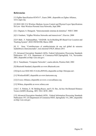 Referencias 
[1] ZigBee Specification 05347r17 , Enero 2008 , disponible en Zigbee Alliance, 
www.zigee.org 
[2] IEEE 802.15.4 Wireless Medium Access Control and Physical Layer Specifications 
for Low –Rate Wireless Personal Area Networks, Sept 2006 
[3] J. Dignani, S. Drangosh, “Interconectando sistemas de domótica”. WICC 2008 
[4] S. Farahani, “ZigBee Wireless Networks and transceivers”, Elsevier ,2008 
[5] P: Bahl , V. Padmanabhan, “ RADAR: An In-Building RF-Based User Location and 
Tracking System”, IEEE INFOCOM, Marzo 2000 
[6] E. Sosa, “Contribuciones al establecimiento de una red global de sensores 
inalámbricos interconectados”, tesis doctoral UNLP, febrero 2011 
[7] Advanced Encryption Standard (AES), Federal Information Processing Standards 
Publication 197, U.S. Department of Commerce/NIST,Springfield, VA, Noviembre 
2001, disponible en http://csrc.nist.gov/. 
[8] A. Tanenbaum, “Computer Networks”, cuarta edición, Prentice Hall, 2002 
[9] Bluetooth Standard, disponible en www.Bluetooth.com 
[10] Ipv6 over IEEE 802.15.4 (6LoWPAN), disponible en http://6lowpan.net/. 
[11] WirelessHART, disponible en www.hartcomm.org 
[12] Z-wave Alliance, disponible en www.z-wavealliance.org 
[13] Wibree, disponible en www.wibree.com 
[14] C. E. Perkins, E. M. Belding-Royer, and S. R. Das ,Ad hoc On-Demand Distance 
Vector (AODV) Routing, RFC 3561: IETF, 2003. 
[15] Advanced Encryption Standard (AES) , Federal Information Processing Standards 
Publication 197, US Department of Commerce/NIST, Springfield, VA, 2001, disponible 
en http://csrc.nist.gov 
Página 39 
