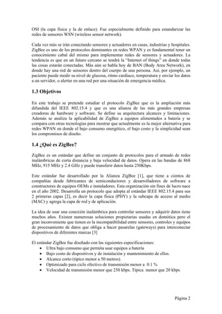 OSI (la capa física y la de enlace). Fue especialmente definido para estandarizar las 
redes de sensores WSN (wireless sensor network). 
Cada vez más se irán conectando sensores y actuadores en casas, industrias y hospitales. 
ZigBee es uno de los protocolos dominantes en redes WPAN y es fundamental tener un 
conocimiento cabal del mismo para implementar redes de sensores y actuadores. La 
tendencia es que en un futuro cercano se tendrá la “Internet of things” en donde todas 
las cosas estarán conectadas. Más aún se habla hoy de BAN (Body Area Network), en 
donde hay una red de sensores dentro del cuerpo de una persona. Así, por ejemplo, un 
paciente puede medir su nivel de glucosa, ritmo cardíaco, temperatura y enviar los datos 
a un servidor, o alertar en una red por una situación de emergencia médica. 
1.3 Objetivos 
En este trabajo se pretende estudiar el protocolo ZigBee que es la ampliación más 
difundida del IEEE 802.15.4 y que es una alianza de las más grandes empresas 
creadoras de hardware y software. Se define su arquitectura alcances y limitaciones. 
Además se analiza la aplicabilidad de ZigBee a equipos alimentados a batería y se 
compara con otras tecnologías para mostrar que actualmente es la mejor alternativa para 
redes WPAN en donde el bajo consumo energético, el bajo costo y la simplicidad sean 
los compromisos de diseño. 
1.4 ¿Qué es ZigBee? 
ZigBee es un estándar que define un conjunto de protocolos para el armado de redes 
inalámbricas de corta distancia y baja velocidad de datos. Opera en las bandas de 868 
MHz, 915 MHz y 2.4 GHz y puede transferir datos hasta 250Kbps. 
Este estándar fue desarrollado por la Alianza ZigBee [1], que tiene a cientos de 
compañías desde fabricantes de semiconductores y desarrolladores de software a 
constructores de equipos OEMs e instaladores. Esta organización sin fines de lucro nace 
en el año 2002. Desarrolla un protocolo que adopta al estándar IEEE 802.15.4 para sus 
2 primeras capas [2], es decir la capa física (PHY) y la subcapa de acceso al medio 
(MAC) y agrega la capa de red y de aplicación. 
La idea de usar una conexión inalámbrica para controlar sensores y adquirir datos tiene 
muchos años. Existen numerosas soluciones propietarias usadas en domótica pero el 
gran inconveniente que tienen es la incompatibilidad entre sensores, controles y equipos 
de procesamiento de datos que obliga a hacer pasarelas (gateways) para interconectar 
dispositivos de diferentes marcas [3] 
El estándar ZigBee fue diseñado con las siguientes especificaciones: 
 Ultra bajo consumo que permita usar equipos a batería 
 Bajo costo de dispositivos y de instalación y mantenimiento de ellos. 
 Alcance corto (típico menor a 50 metros). 
 Optimizado para ciclo efectivo de transmisión menor a 0.1 % 
 Velocidad de transmisión menor que 250 kbps. Típica: menor que 20 kbps 
Página 2 
 