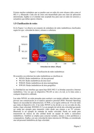 Existen muchos estándares que se pueden usar en redes de corto alcance tales como el 
802.11 y Bluetooth. Cada uno de estos está desarrollado para una clase de aplicación 
determinada. ZigBee es el estándar más aceptado hoy para usar en redes de sensores y 
actuadores que deban operar a batería. 
1.5 Clasificación de redes 
En la Figura 1 se observa un conjunto de estándares de redes inalámbricas clasificados 
según los ejes: velocidad de datos y alcance o cobertura. 
Página 3 
Figura 1: Clasificación de redes inalámbricas 
De acuerdo a su cobertura las redes inalámbricas se clasifican en 
 WPAN: Redes inalámbricas de área personal 
 WLAN: Redes inalámbricas de área local 
 WMAN: Redes inalámbricas de área metropolitana 
 WWAN: Redes inalámbricas de área geográfica 
La finalidad de una interfase que opera bajo IEEE 802.11 es brindar conexión a Internet 
inalámbrica. Una vez que un dispositivo WLAN se une a la red, se lo trata como a 
cualquier dispositivo cableado. 
Las redes WPAN, no están pensadas para sustituir a un equipo cableado, más bien para 
proveer una comunicación en el espacio operativo personal (POS: Personal Operating 
Space) sin necesidad de infraestructura. El POS, es la región esférica de 10 m de radio 
que rodea al dispositivo [2]. A las redes WPAN se las divide a su vez en redes de alta, 
media y baja velocidad. IEEE802.15.3 es un ejemplo de red de alta velocidad que puede 
ser usada por ejemplo para transmitir video desde una cámara a un TV cercano. 
Bluetooth es un ejemplo de estándar de media velocidad. Puede ser usado para 
transmisión de música de alta calidad desde un equipo de audio a auriculares 
inalámbricos. También se emplea para conectar teclados, ratones y otros periféricos a 
computadoras. ZigBee, con una velocidad de datos máxima de 250 kbps, es considerada 
una red personal inalámbrica de baja velocidad. 
 