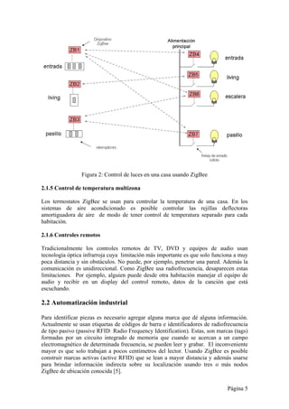 Página 5 
Figura 2: Control de luces en una casa usando ZigBee 
2.1.5 Control de temperatura multizona 
Los termostatos ZigBee se usan para controlar la temperatura de una casa. En los 
sistemas de aire acondicionado es posible controlar las rejillas deflectoras 
amortiguadora de aire de modo de tener control de temperatura separado para cada 
habitación. 
2.1.6 Controles remotos 
Tradicionalmente los controles remotos de TV, DVD y equipos de audio usan 
tecnología óptica infrarroja cuya limitación más importante es que solo funciona a muy 
poca distancia y sin obstáculos. No puede, por ejemplo, penetrar una pared. Además la 
comunicación es unidireccional. Como ZigBee usa radiofrecuencia, desaparecen estas 
limitaciones. Por ejemplo, alguien puede desde otra habitación manejar el equipo de 
audio y recibir en un display del control remoto, datos de la canción que está 
escuchando. 
2.2 Automatización industrial 
Para identificar piezas es necesario agregar alguna marca que dé alguna información. 
Actualmente se usan etiquetas de códigos de barra e identificadores de radiofrecuencia 
de tipo pasivo (passive RFID: Radio Frequency Identification). Estas, son marcas (tags) 
formadas por un circuito integrado de memoria que cuando se acercan a un campo 
electromagnético de determinada frecuencia, se pueden leer y grabar. El inconveniente 
mayor es que solo trabajan a pocos centímetros del lector. Usando ZigBee es posible 
construir marcas activas (active RFID) que se lean a mayor distancia y además usarse 
para brindar información indirecta sobre su localización usando tres o más nodos 
ZigBee de ubicación conocida [5]. 
 