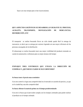 hacer con mas tiempo para evitar inconvenientes




QUE ASPECTOS LOGÍSTICOS SE DESARROLLAN DURANTE EL PROCESO,
ALMACÉN,         TRANSPORTE,             MOVILIZACIÓN          DE      MERCANCÍAS,
DISTRIBUCIÓN, ETC




El transporte   se realiza buscando llevar un ciclo donde quede fácil la entrega de
mercancía, es decir que se entrega por sectores logrando asi una mayor eficiencia de las
personas encargadas de la distribución

El almacenaje se realiza buscando tener una mejor visibilidad del producto teniendo en
cuenta la numeración o referencia para su mejor alcance del tiempo




EXPLIQUE TRES CONTROLES QUE UTILIZA LA DIRECCIÓN DE
COMPRAS Y ¿QUÉ RESULTADOS SE HAN OBTENIDO?




Se busca tener el precio mas económico

Con este control se logra una competitividad en el mercado en cuestión de precios, ya que
en la ciudad hay una alta competitividad

Se busca obtener la materia prima en el tiempo predeterminado

Con esto se busca que el proveedor cumpla con los tiempos estimados para poder realizar
el producto en el tiempo estimado
 