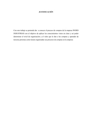 JUSTIFICACIÓN




Con este trabajo se pretende dar a conocer el proceso de compras de la empresa WORD
INDUSTRIAS con el objetivo de aplicar los conocimientos vistos en clase y asi poder
determinar el nivel de organización y el valor que le dan a las compras y aprender de
terceras personas como tienen organizadas sus procesos de compras en la empresa
 