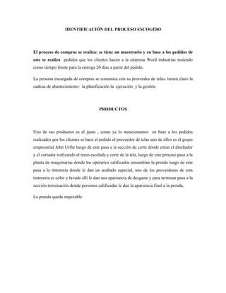 IDENTIFICACIÓN DEL PROCESO ESCOGIDO




El proceso de compras se realiza: se tiene un muestrario y en base a los pedidos de
este se realiza pedidos que los clientes hacen a la empresa Word industrias teniendo
como tiempo limite para la entrega 20 días a partir del pedido.

La persona encargada de compras se comunica con su proveedor de telas. tienen claro la
cadena de abastecimiento: la planificación la ejecución y la gestión




                                      PRODUCTOS




Uno de sus productos es el jeans , como ya lo mencionamos en base a los pedidos
realizados por los clientes se hace el pedido el proveedor de telas uno de ellos es el grupo
empresarial John Uribe luego de este pasa a la sección de corte donde entan el diseñador
y el cortador realizando el trazo escalada y corte de la tela, luego de este proceso pasa a la
planta de maquinarias donde los operarios calificados ensamblan la prenda luego de este
pasa a la tintorería donde le dan un acabado especial, uno de los proveedores de esta
tintorería es color y lavado allí le dan una apariencia de desgaste y para terminar pasa a la
sección terminación donde personas calificadas le dan la apariencia final a la prenda,

La prenda queda impecable
 