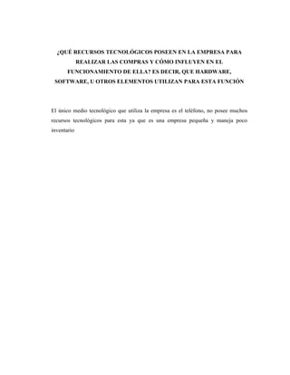 ¿QUÉ RECURSOS TECNOLÓGICOS POSEEN EN LA EMPRESA PARA
             REALIZAR LAS COMPRAS Y CÓMO INFLUYEN EN EL
       FUNCIONAMIENTO DE ELLA? ES DECIR, QUE HARDWARE,
 SOFTWARE, U OTROS ELEMENTOS UTILIZAN PARA ESTA FUNCIÓN




El único medio tecnológico que utiliza la empresa es el teléfono, no posee muchos
recursos tecnológicos para esta ya que es una empresa pequeña y maneja poco
inventario
 