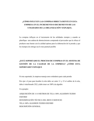 ¿CÓMO INFLUYEN LAS COMPRAS DIRECTAMENTE EN ESTA
      EMPRESA EN EL INCREMENTO O DECREMENTO DE LAS
           UTILIDADES DE LA ORGANIZACIÓN? EXPLIQUE.




La compras influyen en el incremento de las utilidades siempre y cuando se
planifique una cadena de abastecimiento comprando al proveedor que le ofrece el
producto mas barato con la calidad optima para la elaboración de la prenda y que
los tiempos de entrega sea lo mas puntual posible




¿ESTÁ SOPORTADO EL PROCESO DE COMPRAS EN EL SISTEMA DE
GESTIÓN DE LA CALIDAD DE LA EMPRESA? ¿CÓMO ESTA
SOPORTADO? EXPLIQUE




Si esta soportado, la empresa maneja unos estándares para cada prenda

Por ejm: el jean para hombre la tela debe ser entre 11 y 15 el calibre de la tela,
debe ir interlineado 2X2 y debe tener un 100% de algodón

Un ejemplo:

ADQUISICIÓN DE 1114 METROS DE TELA 100% ALGODON TEJIDO
OXFORD
DENOMINACIÓN TÉCNICA DEL BIEN O SERVICIO
TELA 100% ALGODON TEJIDO OXFORD
DESCRIPCIÓN GENERAL
 
