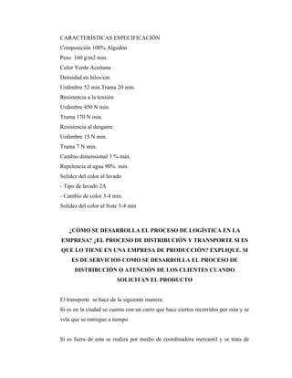 CARACTERÍSTICAS ESPECIFICACIÓN
Composición 100% Algodón
Peso 160 g/m2 min.
Color Verde Aceituna
Densidad en hilos/cm
Urdimbre 52 min.Trama 20 min.
Resistencia a la tensión
Urdimbre 450 N min.
Trama 170 N min.
Resistencia al desgarre
Urdimbre 15 N min.
Trama 7 N min.
Cambio dimensional 3 % máx.
Repelencia al agua 90% min.
Solidez del color al lavado
- Tipo de lavado 2A
- Cambio de color 3-4 min.
Solidez del color al frote 3-4 mín



   ¿CÓMO SE DESARROLLA EL PROCESO DE LOGÍSTICA EN LA
EMPRESA? ¿EL PROCESO DE DISTRIBUCIÓN Y TRANSPORTE SI ES
QUE LO TIENE EN UNA EMPRESA DE PRODUCCIÓN? EXPLIQUE. SI
     ES DE SERVICIOS COMO SE DESARROLLA EL PROCESO DE
      DISTRIBUCIÓN O ATENCIÓN DE LOS CLIENTES CUANDO
                           SOLICITAN EL PRODUCTO


El transporte se hace de la siguiente manera:
Si es en la ciudad se cuenta con un carro que hace ciertos recorridos por esta y se
vela que se entregue a tiempo


Si es fuera de esta se realiza por medio de coordinadora mercantil y se trata de
 