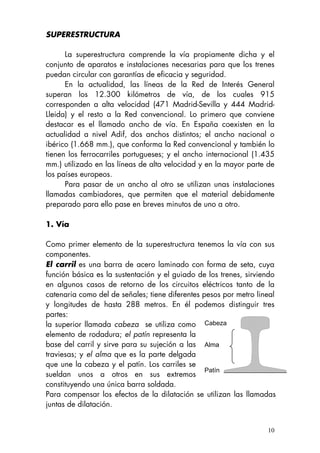 SUPERESTRUCTURA
La superestructura comprende la vía propiamente dicha y el
conjunto de aparatos e instalaciones necesarias para que los trenes
puedan circular con garantías de eficacia y seguridad.
En la actualidad, las líneas de la Red de Interés General
superan los 12.300 kilómetros de vía, de los cuales 915
corresponden a alta velocidad (471 Madrid-Sevilla y 444 Madrid-
Lleida) y el resto a la Red convencional. Lo primero que conviene
destacar es el llamado ancho de vía. En España coexisten en la
actualidad a nivel Adif, dos anchos distintos; el ancho nacional o
ibérico (1.668 mm.), que conforma la Red convencional y también lo
tienen los ferrocarriles portugueses; y el ancho internacional (1.435
mm.) utilizado en las líneas de alta velocidad y en la mayor parte de
los países europeos.
Para pasar de un ancho al otro se utilizan unas instalaciones
llamadas cambiadores, que permiten que el material debidamente
preparado para ello pase en breves minutos de uno a otro.
1. Vía
Como primer elemento de la superestructura tenemos la vía con sus
componentes.
El carril es una barra de acero laminado con forma de seta, cuya
función básica es la sustentación y el guiado de los trenes, sirviendo
en algunos casos de retorno de los circuitos eléctricos tanto de la
catenaria como del de señales; tiene diferentes pesos por metro lineal
y longitudes de hasta 288 metros. En él podemos distinguir tres
partes:
la superior llamada cabeza se utiliza como
elemento de rodadura; el patín representa la
base del carril y sirve para su sujeción a las
traviesas; y el alma que es la parte delgada
que une la cabeza y el patín. Los carriles se
sueldan unos a otros en sus extremos
constituyendo una única barra soldada.
Alma
Patín
Cabeza
Para compensar los efectos de la dilatación se utilizan las llamadas
juntas de dilatación.
10
 