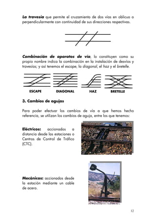 La travesía que permite el cruzamiento de dos vías en oblicuo o
perpendicularmente con continuidad de sus direcciones respectivas.
Combinación de aparatos de vía, lo constituyen como su
propio nombre indica la combinación en la instalación de desvíos y
travesías; y así tenemos el escape, la diagonal, el haz y el bretelle.
ESCAPE DIAGONAL HAZ BRETELLE
3. Cambios de agujas
Para poder efectuar los cambios de vía a que hemos hecho
referencia, se utilizan los cambios de aguja, entre los que tenemos:
Eléctricos: accionados a
distancia desde las estaciones o
Centros de Control de Tráfico
(CTC).
Mecánicos: accionados desde
la estación mediante un cable
de acero.
12
 