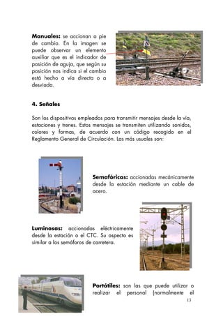 Manuales: se accionan a pie
de cambio. En la imagen se
puede observar un elemento
auxiliar que es el indicador de
posición de aguja, que según su
posición nos indica si el cambio
está hecho a vía directa o a
desviada.
4. Señales
Son los dispositivos empleados para transmitir mensajes desde la vía,
estaciones y trenes. Estos mensajes se transmiten utilizando sonidos,
colores y formas, de acuerdo con un código recogido en el
Reglamento General de Circulación. Las más usuales son:
Semafóricas: accionadas mecánicamente
desde la estación mediante un cable de
acero.
Luminosas: accionadas eléctricamente
desde la estación o el CTC. Su aspecto es
similar a los semáforos de carretera.
Portátiles: son las que puede utilizar o
realizar el personal (normalmente el
13
 