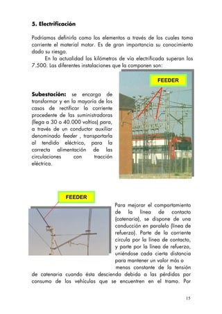 5. Electrificación
Podríamos definirla como los elementos a través de los cuales toma
corriente el material motor. Es de gran importancia su conocimiento
dado su riesgo.
En la actualidad los kilómetros de vía electrificada superan los
7.500. Las diferentes instalaciones que la componen son:
15
Subestación: se encarga de
transformar y en la mayoría de los
casos de rectificar la corriente
procedente de las suministradoras
(llega a 30 o 40.000 voltios) para,
a través de un conductor auxiliar
denominado feeder , transportarla
al tendido eléctrico, para la
correcta alimentación de las
circulaciones con tracción
eléctrica.
FEEDER
FEEDER
Para mejorar el comportamiento
de la línea de contacto
(catenaria), se dispone de una
conducción en paralelo (línea de
refuerzo). Parte de la corriente
circula por la línea de contacto,
y parte por la línea de refuerzo,
uniéndose cada cierta distancia
para mantener un valor más o
menos constante de la tensión
de catenaria cuando ésta descienda debido a las pérdidas por
consumo de los vehículos que se encuentren en el tramo. Por
 