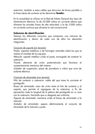 16
extensión, también a estos cables que discurren de forma paralela a
la línea aérea de contacto se les denomina feeder.
En la actualidad se utilizan en la Red de Interés General dos tipos de
alimentación eléctrica: la de 25.000 voltios en corriente alterna que
alimenta las actuales líneas de alta velocidad; y la de 3.000 voltios
en corriente continua que alimenta la red convencional.
Columna de electrificación
Veamos los diferentes conjuntos que componen una columna de
electrificación y dentro de cada uno de ellos los elementos
integrantes.
Conjunto de soporte (sin tensión):
Postes: soportes metálicos o de hormigón verticales sobre los que se
realiza el montaje de los equipos.
Ménsula: soporte metálico unido al poste, encargado de sostener la
catenaria.
Tirante: elemento de unión poste-ménsula que favorece el
comportamiento mecánico del sistema.
Aislador de suspensión: pieza de porcelana o vidrio que sirve de
aislante eléctrico.
Conjunto de atirantado (con tensión):
Hilo de contacto o catenaria: cable del que toma la corriente el
pantógrafo.
Brazo de atirantado: nexo de unión entre el hilo de contacto y el
soporte, que permite el zigzagueo de la catenaria, a fin de
aprovechar toda la longitud de la pletina del pantógrafo en su roce
con la catenaria, haciendo que su desgaste sea uniforme.
Soporte de atirantado: mantiene unido el brazo de atirantado a la
ménsula.
Aislador de atirantado: separa eléctricamente el conjunto de
atirantado de la ménsula y poste.
 